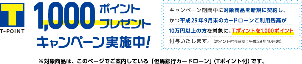 1,000ポイントプレゼントキャンペーン実施中!キャンペーン期間中に対象商品を新規に契約し、かつ9月末の利用残高が10万円以上の方を対象にTポイントを1,000ポイント付与します。(ポイント付与時期:平成29年10月末)※対象商品は、このページでご案内している「但馬銀行カードローン」(Tポイント付)です。