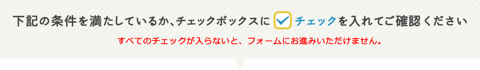 下記の条件を満たしているか、チェックボックスにチェックを入れてご確認ください。すべてのチェックが入らないと、フォームにお進みいただけません。
