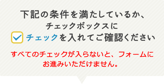 下記の条件を満たしているか、チェックボックスにチェックを入れてご確認ください。すべてのチェックが入らないと、フォームにお進みいただけません。