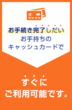 お手続き完了しだいお手持ちのキャッシュカードですぐにご利用可能です。