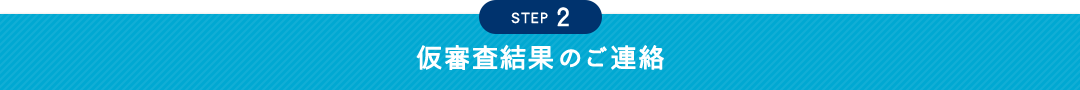 STEP 2 仮審査結果のご連絡
