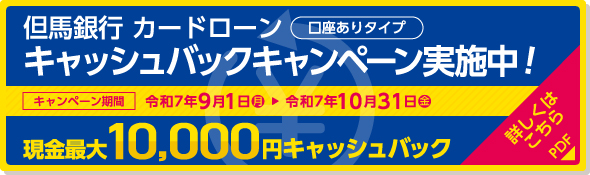 但馬銀行カードローン（口座ありタイプ）キャッシュバックキャンペーン実施中！現金最大10,000円キャッシュバック／キャンペーン期間：令和7年9月1日（月）〜令和7年10月31日（金） 詳しくはこちら